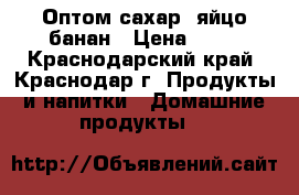 Оптом сахар, яйцо банан › Цена ­ 30 - Краснодарский край, Краснодар г. Продукты и напитки » Домашние продукты   